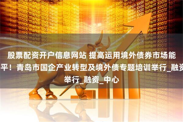 股票配资开户信息网站 提高运用境外债券市场能力和水平！青岛市国企产业转型及境外债专题培训举行_融资_中心