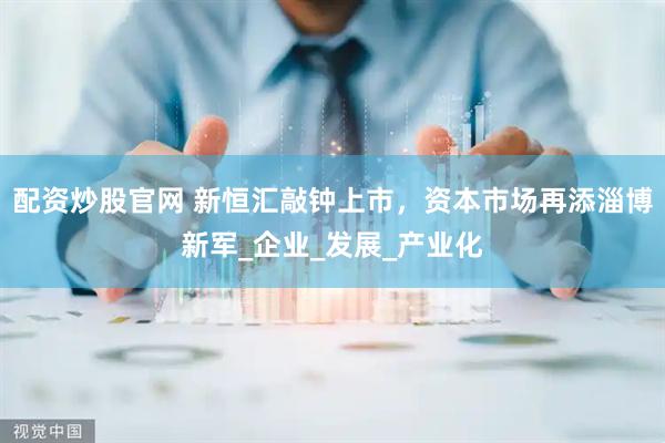配资炒股官网 新恒汇敲钟上市，资本市场再添淄博新军_企业_发展_产业化