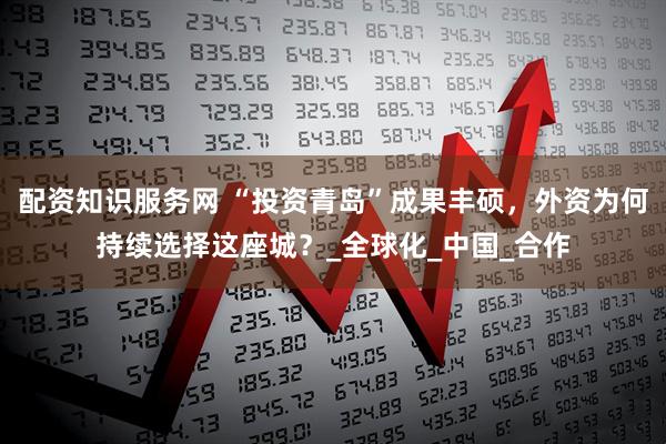 配资知识服务网 “投资青岛”成果丰硕，外资为何持续选择这座城？_全球化_中国_合作