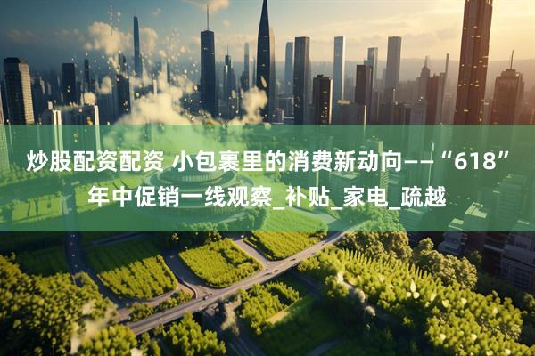 炒股配资配资 小包裹里的消费新动向——“618”年中促销一线观察_补贴_家电_疏越