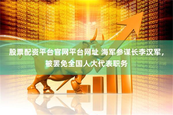 股票配资平台官网平台网址 海军参谋长李汉军，被罢免全国人大代表职务