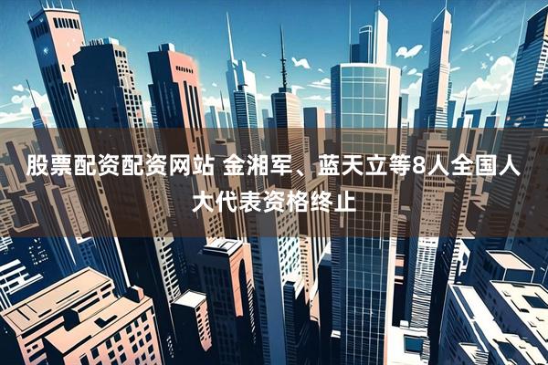 股票配资配资网站 金湘军、蓝天立等8人全国人大代表资格终止