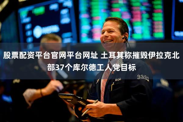 股票配资平台官网平台网址 土耳其称摧毁伊拉克北部37个库尔德工人党目标