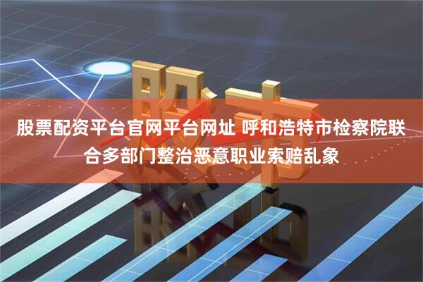 股票配资平台官网平台网址 呼和浩特市检察院联合多部门整治恶意职业索赔乱象
