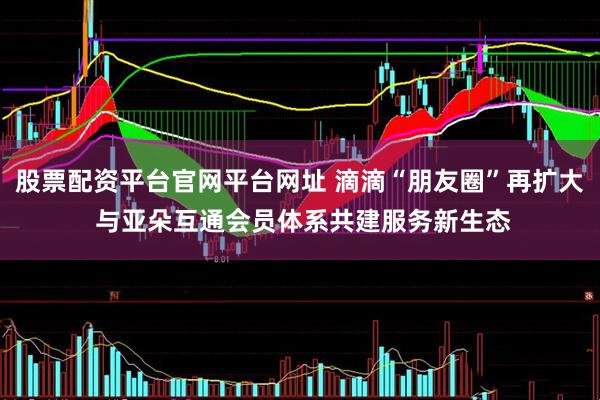 股票配资平台官网平台网址 滴滴“朋友圈”再扩大 与亚朵互通会员体系共建服务新生态
