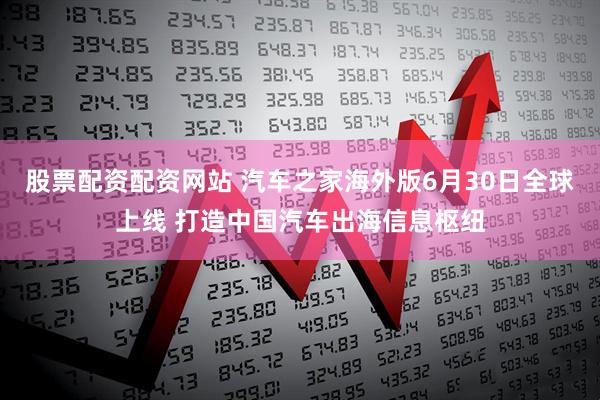 股票配资配资网站 汽车之家海外版6月30日全球上线 打造中国汽车出海信息枢纽