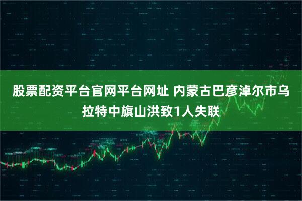 股票配资平台官网平台网址 内蒙古巴彦淖尔市乌拉特中旗山洪致1人失联