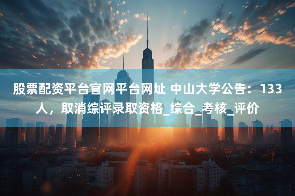 股票配资平台官网平台网址 中山大学公告：133人，取消综评录取资格_综合_考核_评价