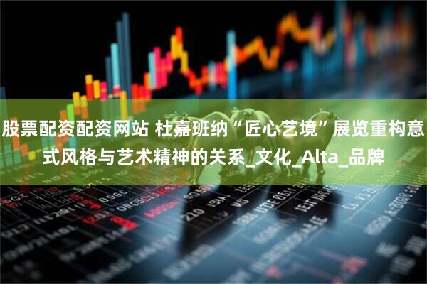 股票配资配资网站 杜嘉班纳“匠心艺境”展览重构意式风格与艺术精神的关系_文化_Alta_品牌