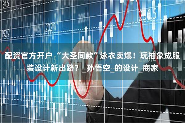 配资官方开户 “大圣同款”泳衣卖爆！玩抽象成服装设计新出路？_孙悟空_的设计_商家