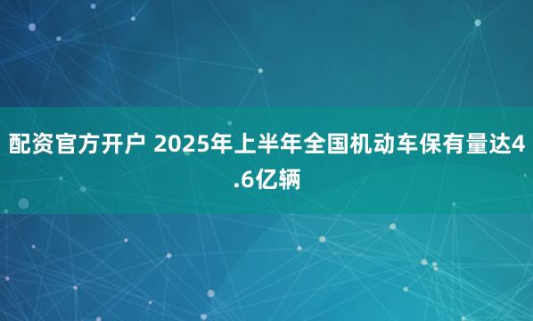 配资官方开户 2025年上半年全国机动车保有量达4.6亿辆