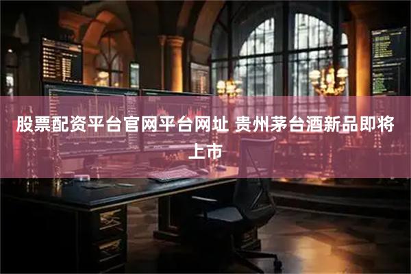 股票配资平台官网平台网址 贵州茅台酒新品即将上市