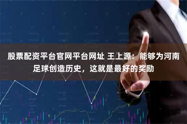 股票配资平台官网平台网址 王上源：能够为河南足球创造历史，这就是最好的奖励