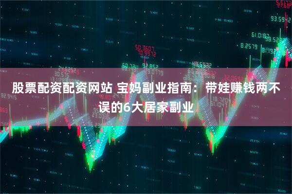 股票配资配资网站 宝妈副业指南：带娃赚钱两不误的6大居家副业
