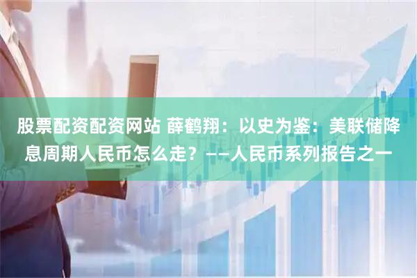 股票配资配资网站 薛鹤翔：以史为鉴：美联储降息周期人民币怎么走？——人民币系列报告之一