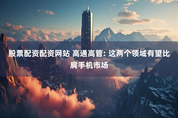 股票配资配资网站 高通高管: 这两个领域有望比肩手机市场