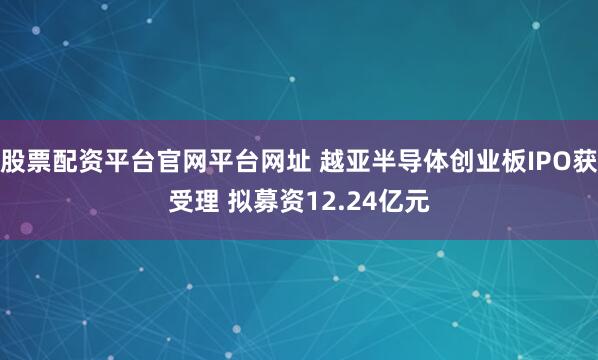 股票配资平台官网平台网址 越亚半导体创业板IPO获受理 拟募资12.24亿元