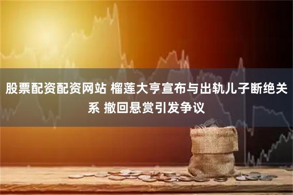股票配资配资网站 榴莲大亨宣布与出轨儿子断绝关系 撤回悬赏引发争议