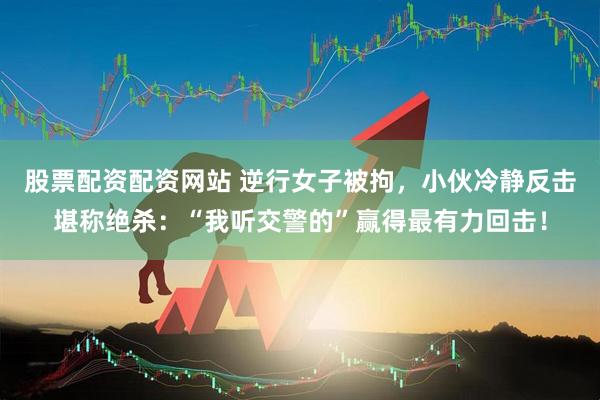 股票配资配资网站 逆行女子被拘，小伙冷静反击堪称绝杀：“我听交警的”赢得最有力回击！