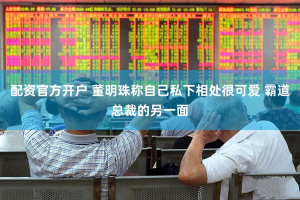 配资官方开户 董明珠称自己私下相处很可爱 霸道总裁的另一面