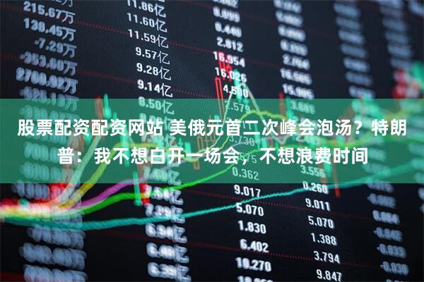 股票配资配资网站 美俄元首二次峰会泡汤？特朗普：我不想白开一场会，不想浪费时间