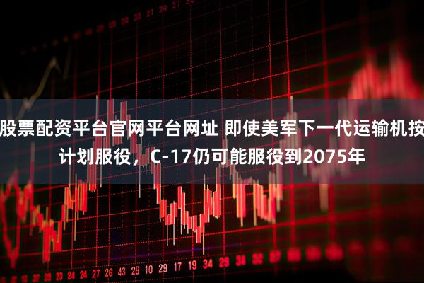 股票配资平台官网平台网址 即使美军下一代运输机按计划服役，C-17仍可能服役到2075年