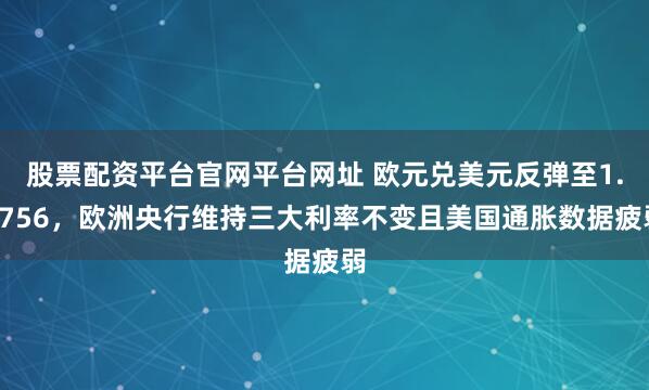 股票配资平台官网平台网址 欧元兑美元反弹至1.1756，欧洲央行维持三大利率不变且美国通胀数据疲弱