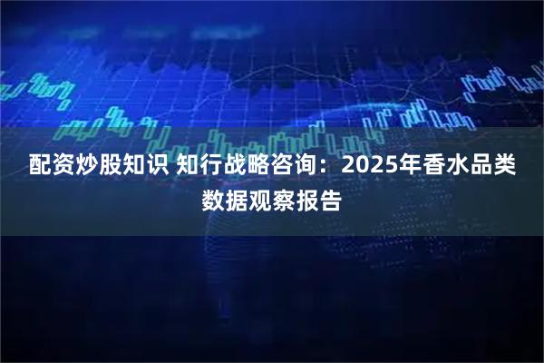 配资炒股知识 知行战略咨询:2025年香水品类数据观察报告