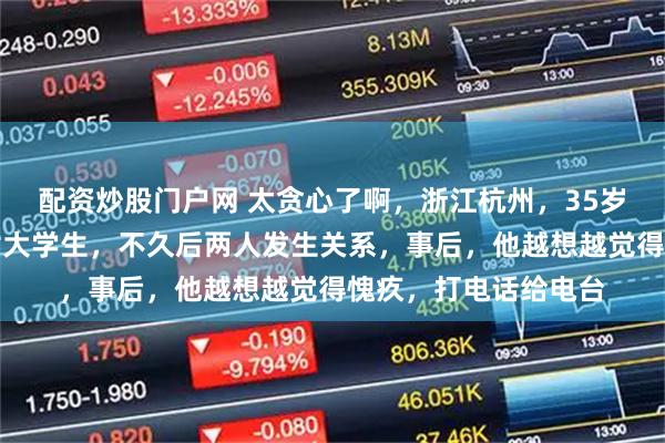 配资炒股门户网 太贪心了啊，浙江杭州，35岁男子在网上认识一女大学生，不久后两人发生关系，事后，他越想越觉得愧疚，打电话给电台