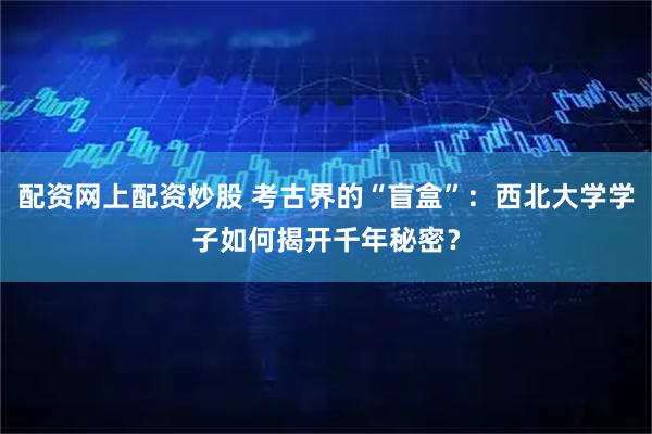 配资网上配资炒股 考古界的“盲盒”：西北大学学子如何揭开千年秘密？