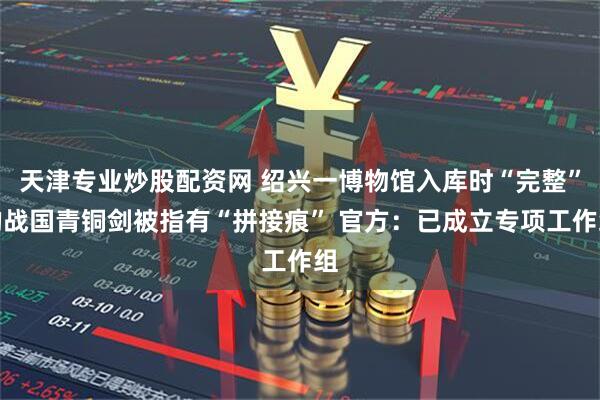 天津专业炒股配资网 绍兴一博物馆入库时“完整”的战国青铜剑被指有“拼接痕” 官方：已成立专项工作组