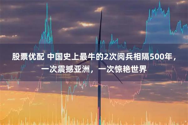 股票优配 中国史上最牛的2次阅兵相隔500年，一次震撼亚洲，一次惊艳世界