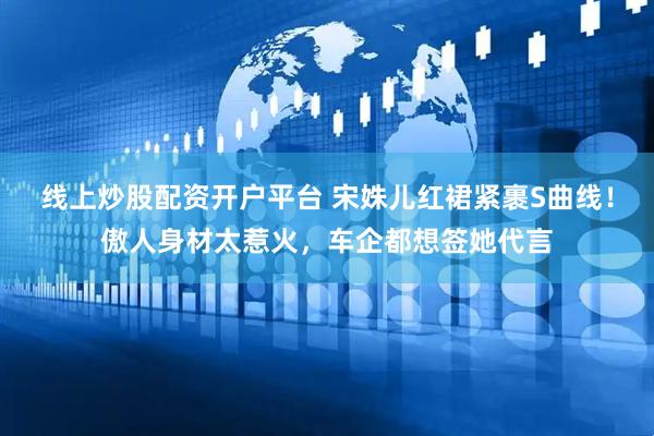线上炒股配资开户平台 宋姝儿红裙紧裹S曲线！傲人身材太惹火，车企都想签她代言