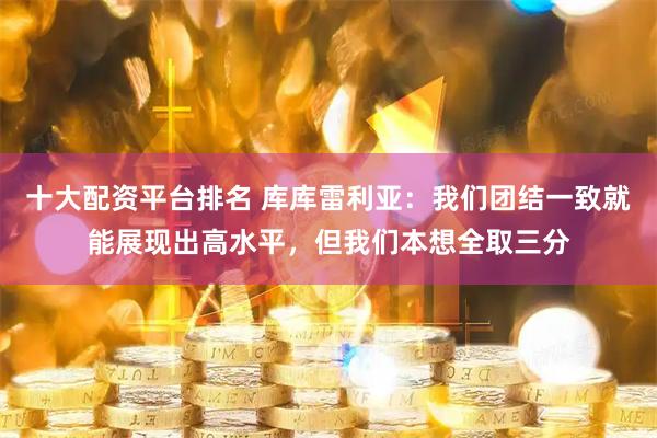 十大配资平台排名 库库雷利亚：我们团结一致就能展现出高水平，但我们本想全取三分