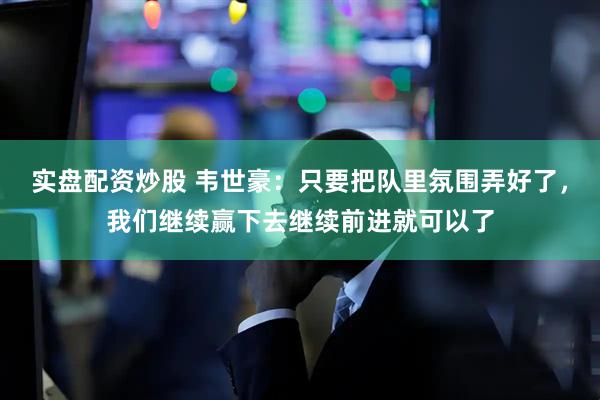 实盘配资炒股 韦世豪：只要把队里氛围弄好了，我们继续赢下去继续前进就可以了