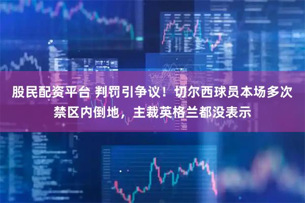 股民配资平台 判罚引争议！切尔西球员本场多次禁区内倒地，主裁英格兰都没表示